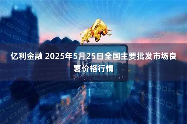亿利金融 2025年5月25日全国主要批发市场良薯价格行情