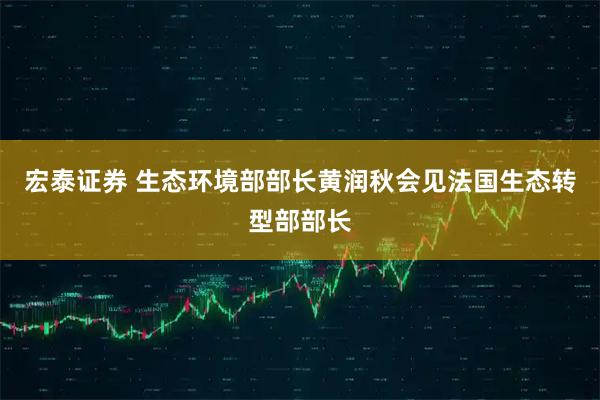 宏泰证券 生态环境部部长黄润秋会见法国生态转型部部长