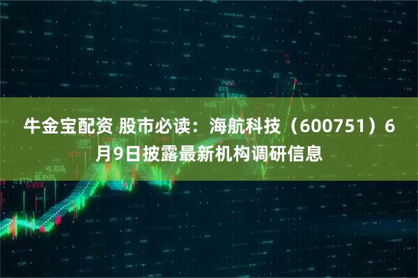 牛金宝配资 股市必读：海航科技（600751）6月9日披露最新机构调研信息