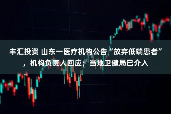 丰汇投资 山东一医疗机构公告“放弃低端患者”，机构负责人回应；当地卫健局已介入