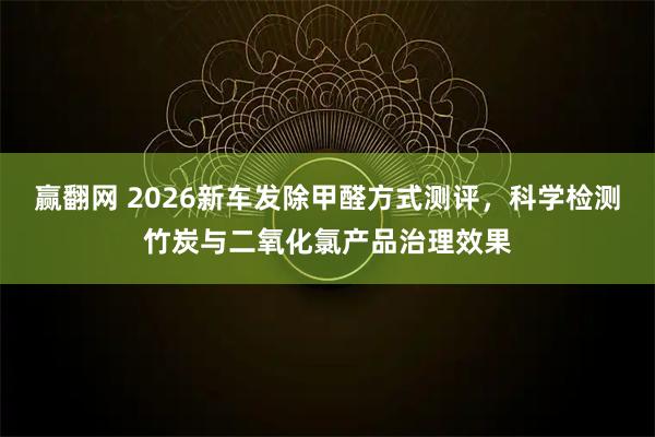 赢翻网 2026新车发除甲醛方式测评，科学检测竹炭与二氧化氯产品治理效果