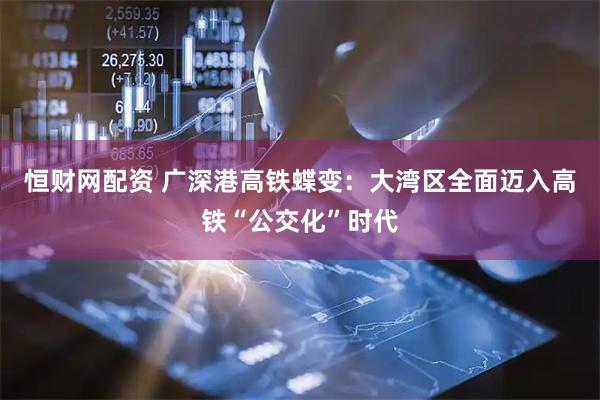 恒财网配资 广深港高铁蝶变：大湾区全面迈入高铁“公交化”时代