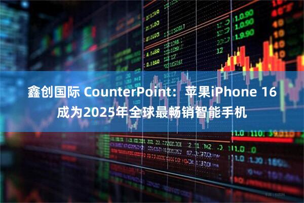 鑫创国际 CounterPoint：苹果iPhone 16成为2025年全球最畅销智能手机