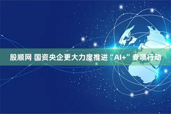 股顺网 国资央企更大力度推进“AI+”专项行动
