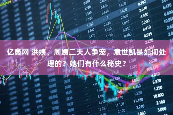 亿鑫网 洪姨、周姨二夫人争宠，袁世凯是如何处理的？她们有什么秘史？