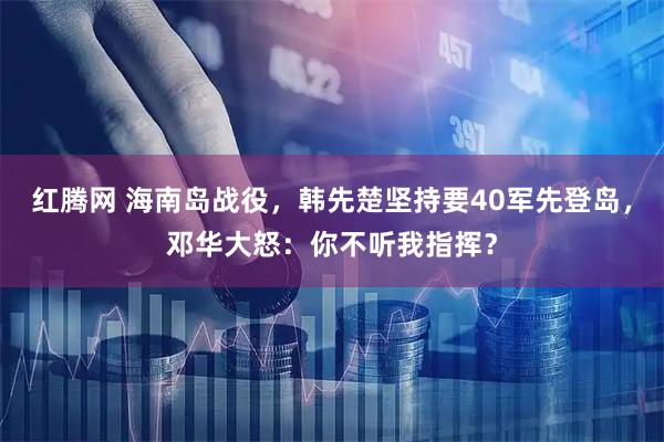 红腾网 海南岛战役，韩先楚坚持要40军先登岛，邓华大怒：你不听我指挥？