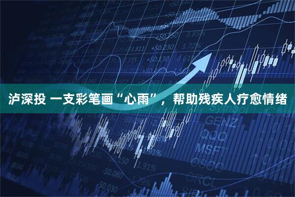 泸深投 一支彩笔画“心雨”，帮助残疾人疗愈情绪