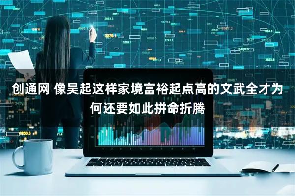 创通网 像吴起这样家境富裕起点高的文武全才为何还要如此拼命折腾