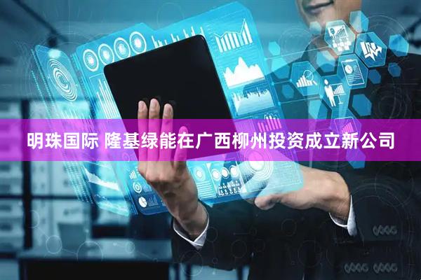 明珠国际 隆基绿能在广西柳州投资成立新公司