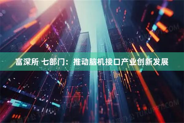 富深所 七部门：推动脑机接口产业创新发展
