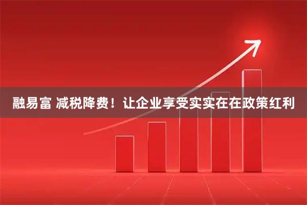 融易富 减税降费！让企业享受实实在在政策红利