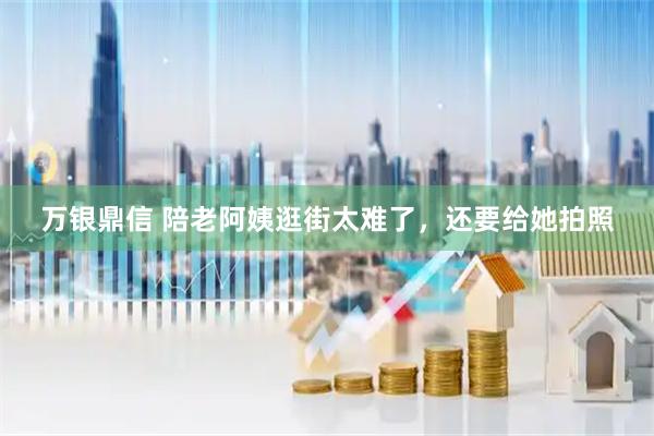 万银鼎信 陪老阿姨逛街太难了，还要给她拍照