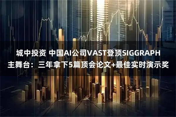 城中投资 中国AI公司VAST登顶SIGGRAPH主舞台：三年拿下5篇顶会论文+最佳实时演示奖