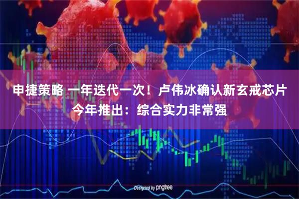 申捷策略 一年迭代一次！卢伟冰确认新玄戒芯片今年推出：综合实力非常强